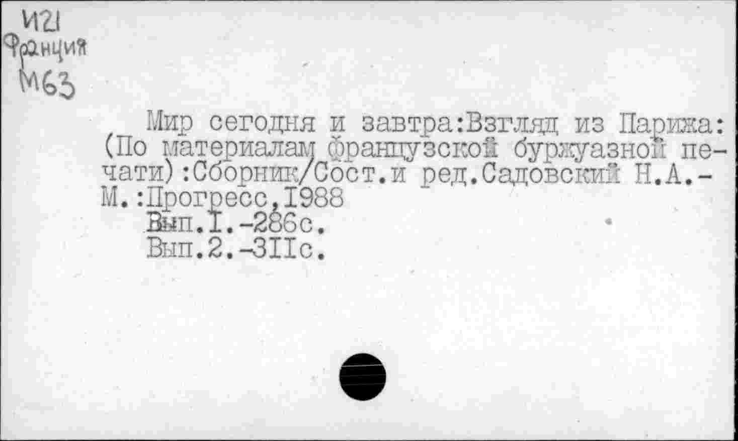 ﻿Мир сегодня и завтра:Взгляд из Парижа (По материалам французской буржуазной пе чати):Сборник/Сост.и ред.Садовский Н. А. -М.:Прогресс.1988
Вып.1.-286с.
Вып.2.-ЗПс.